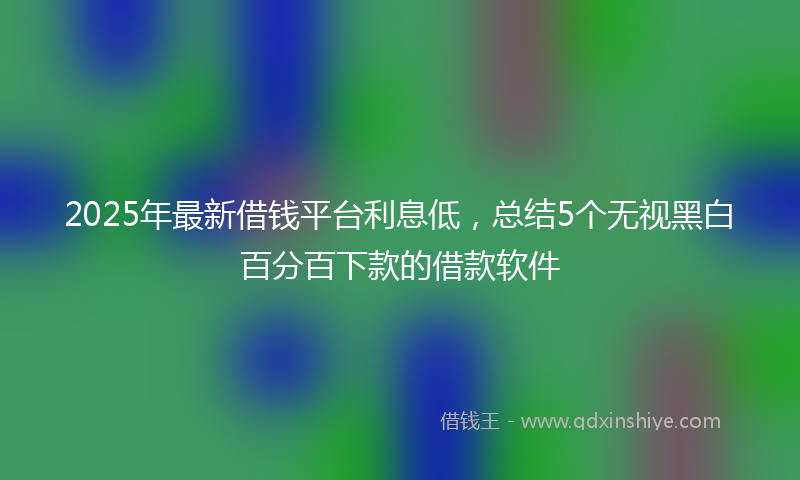 2025年最新借钱平台利息低，总结5个无视黑白百分百下款的借款软件