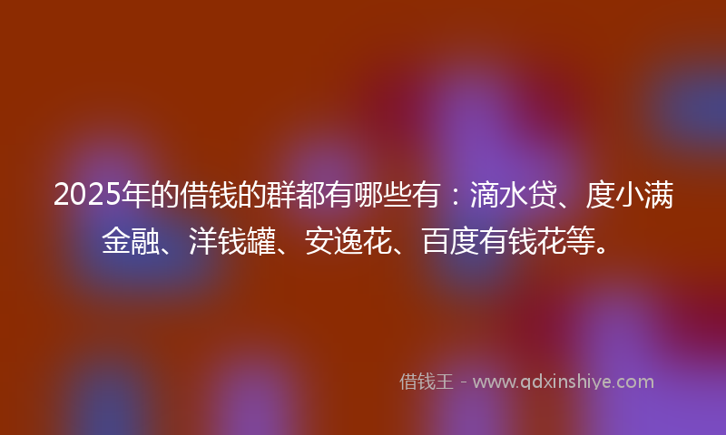 2025年的借钱的群都有哪些有：滴水贷、度小满金融、洋钱罐、安逸花、百度有钱花等。