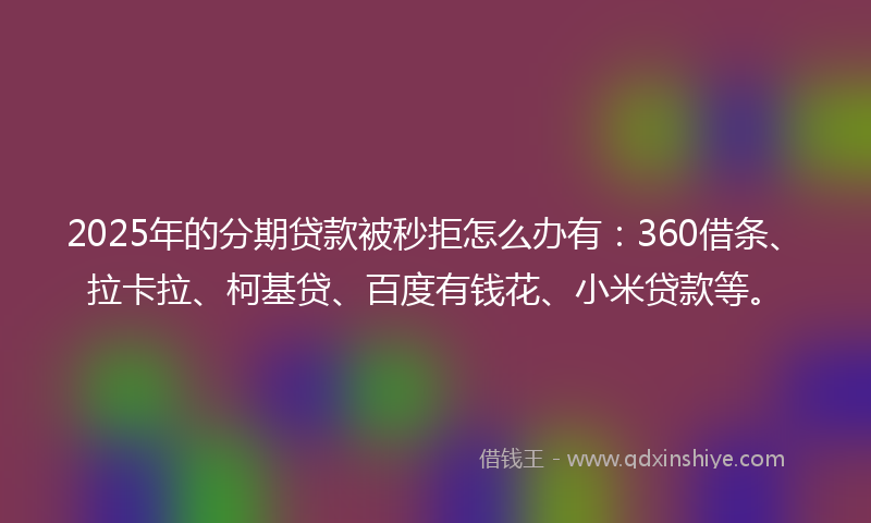 2025年的分期贷款被秒拒怎么办有：360借条、拉卡拉、柯基贷、百度有钱花、小米贷款等。