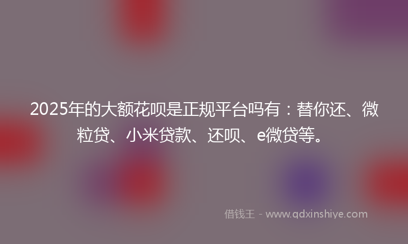 2025年的大额花呗是正规平台吗有：替你还、微粒贷、小米贷款、还呗、e微贷等。