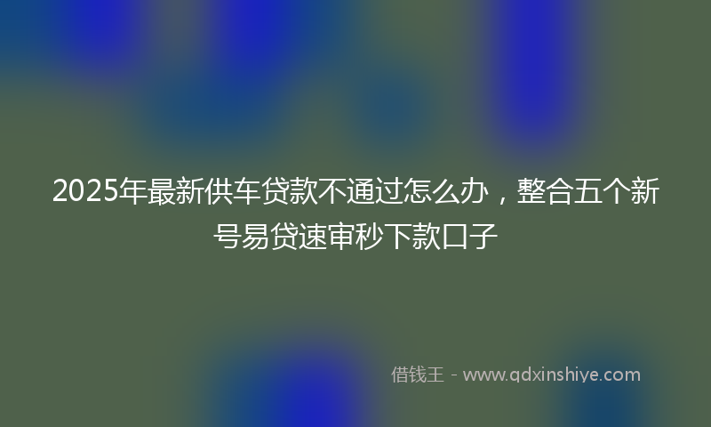 2025年最新供车贷款不通过怎么办，整合五个新号易贷速审秒下款口子