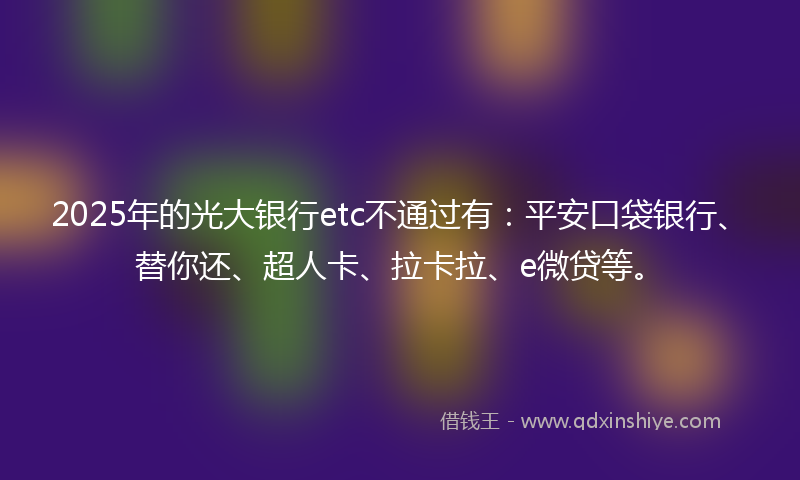 2025年的光大银行etc不通过有：平安口袋银行、替你还、超人卡、拉卡拉、e微贷等。