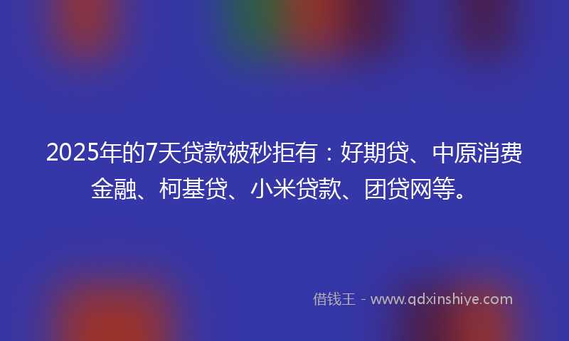 2025年的7天贷款被秒拒有：好期贷、中原消费金融、柯基贷、小米贷款、团贷网等。