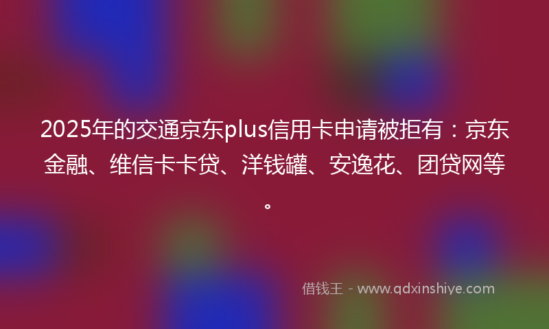 2025年的交通京东plus信用卡申请被拒有：京东金融、维信卡卡贷、洋钱罐、安逸花、团贷网等。