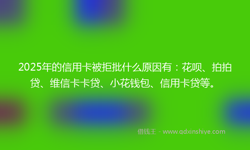 2025年的信用卡被拒批什么原因有：花呗、拍拍贷、维信卡卡贷、小花钱包、信用卡贷等。