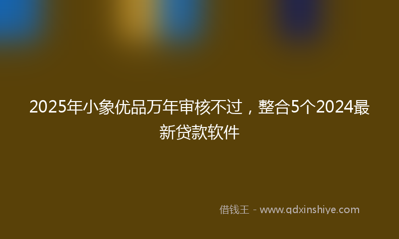 2025年小象优品万年审核不过，整合5个2024最新贷款软件