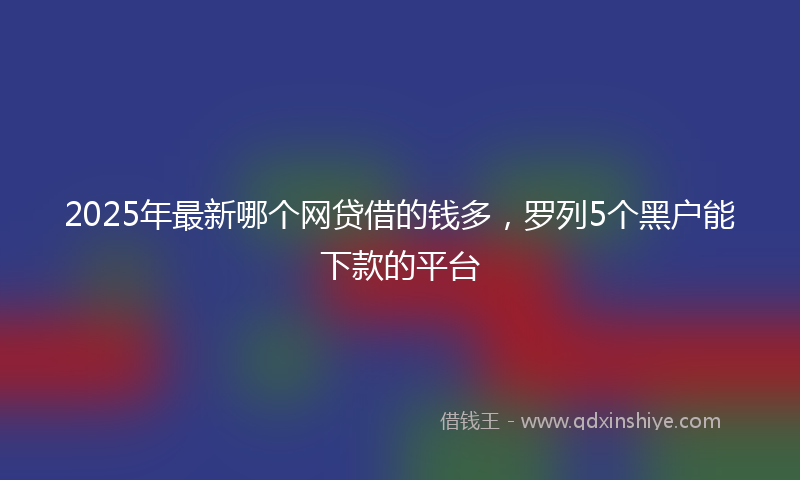 2025年最新哪个网贷借的钱多，罗列5个黑户能下款的平台