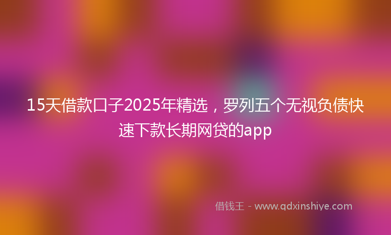 15天借款口子2025年精选，罗列五个无视负债快速下款长期网贷的app