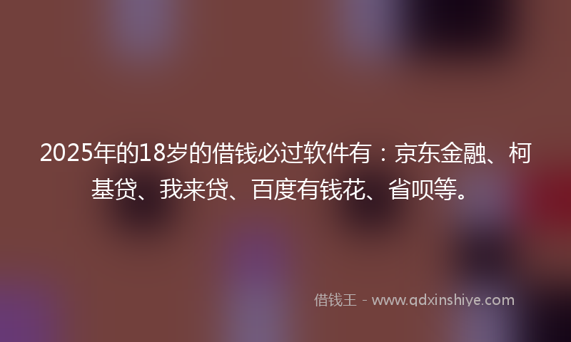 2025年的18岁的借钱必过软件有：京东金融、柯基贷、我来贷、百度有钱花、省呗等。