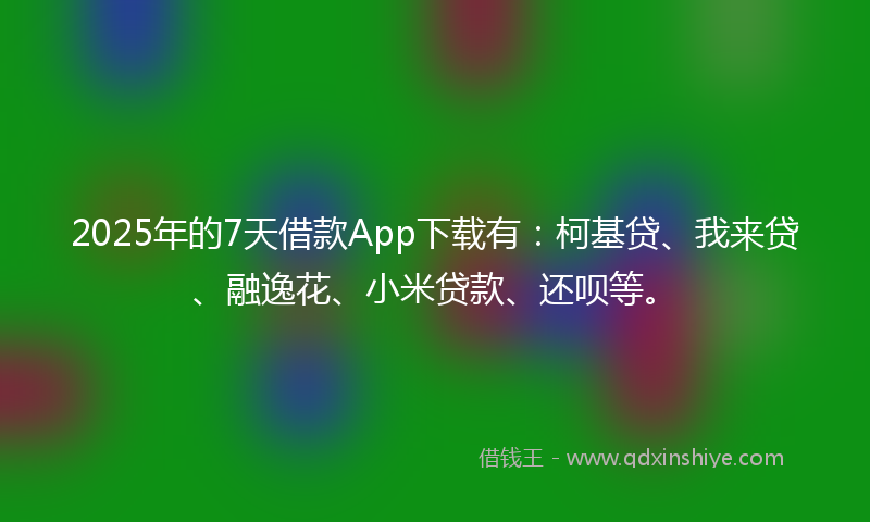 2025年的7天借款App下载有：柯基贷、我来贷、融逸花、小米贷款、还呗等。