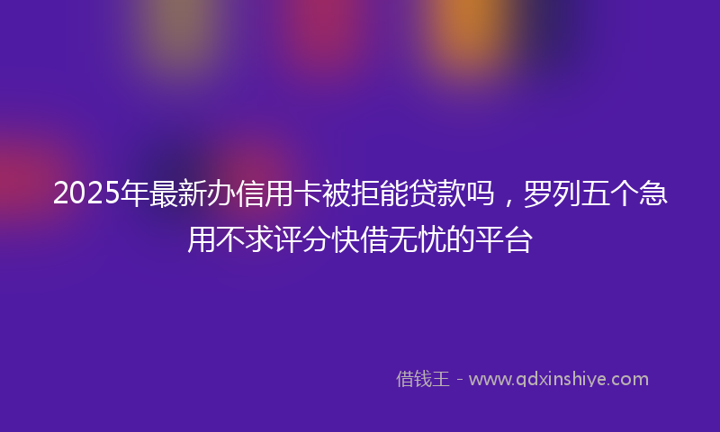 2025年最新办信用卡被拒能贷款吗，罗列五个急用不求评分快借无忧的平台