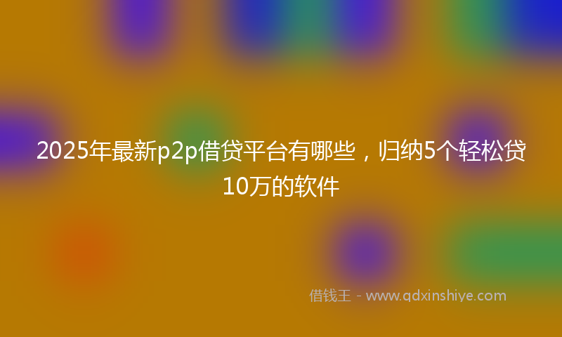 2025年最新p2p借贷平台有哪些，归纳5个轻松贷10万的软件