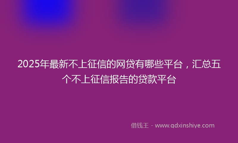 2025年最新不上征信的网贷有哪些平台，汇总五个不上征信报告的贷款平台