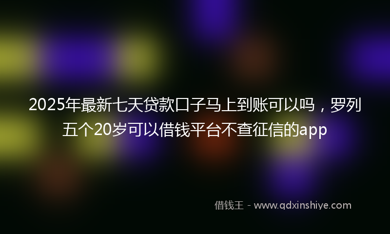 2025年最新七天贷款口子马上到账可以吗，罗列五个20岁可以借钱平台不查征信的app