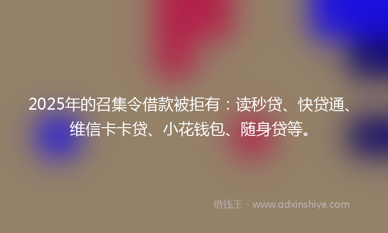 2025年的召集令借款被拒有：读秒贷、快贷通、维信卡卡贷、小花钱包、随身贷等。