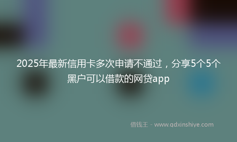 2025年最新信用卡多次申请不通过，分享5个5个黑户可以借款的网贷app