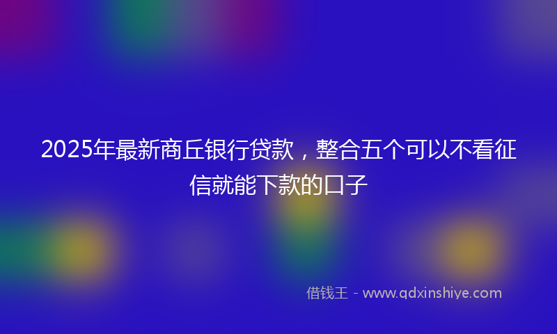 2025年最新商丘银行贷款，整合五个可以不看征信就能下款的口子