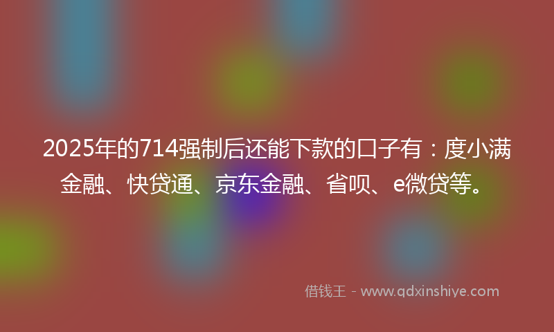 2025年的714强制后还能下款的口子有：度小满金融、快贷通、京东金融、省呗、e微贷等。