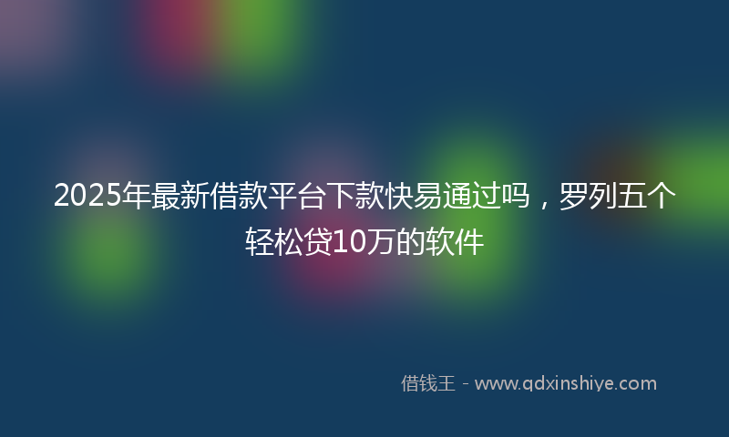 2025年最新借款平台下款快易通过吗，罗列五个轻松贷10万的软件
