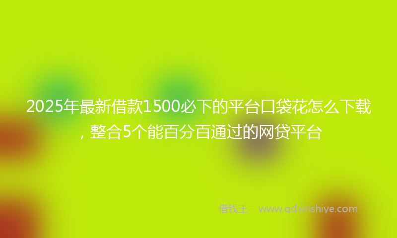 2025年最新借款1500必下的平台口袋花怎么下载，整合5个能百分百通过的网贷平台