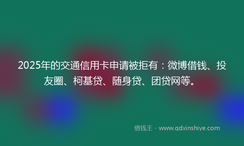 2025年的交通信用卡申请被拒有：微博借钱、投友圈、柯基贷、随身贷、团贷网等。