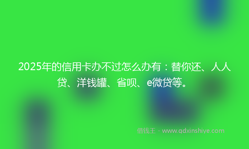 2025年的信用卡办不过怎么办有：替你还、人人贷、洋钱罐、省呗、e微贷等。