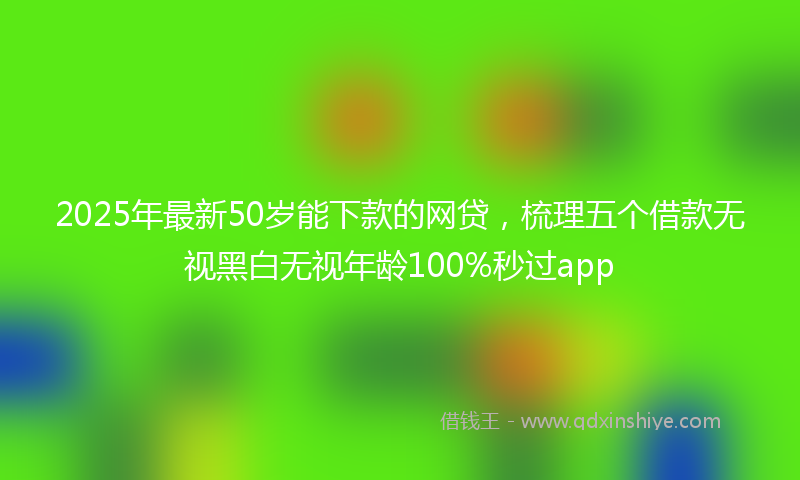 2025年最新50岁能下款的网贷，梳理五个借款无视黑白无视年龄100%秒过app