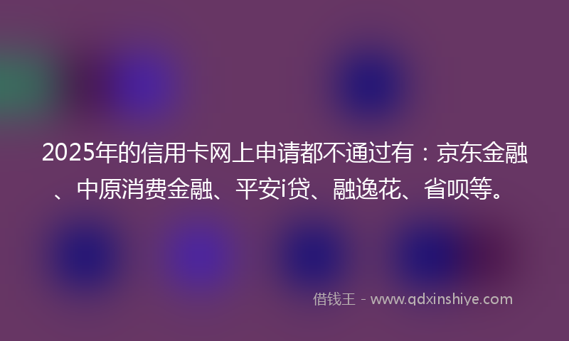 2025年的信用卡网上申请都不通过有：京东金融、中原消费金融、平安i贷、融逸花、省呗等。