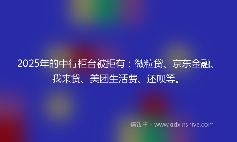 2025年的中行柜台被拒有：微粒贷、京东金融、我来贷、美团生活费、还呗等。