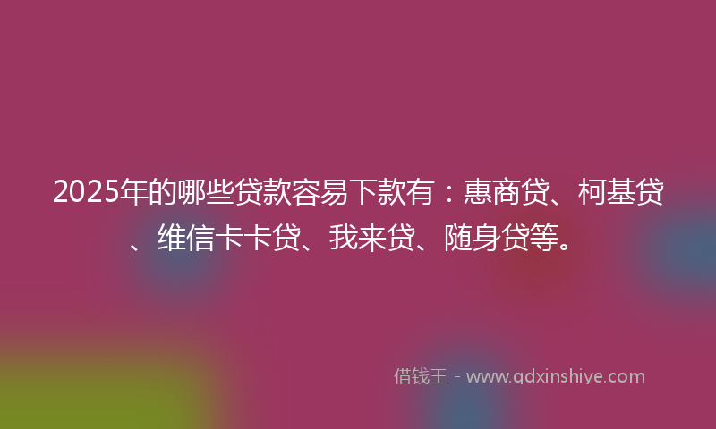2025年的哪些贷款容易下款有：惠商贷、柯基贷、维信卡卡贷、我来贷、随身贷等。