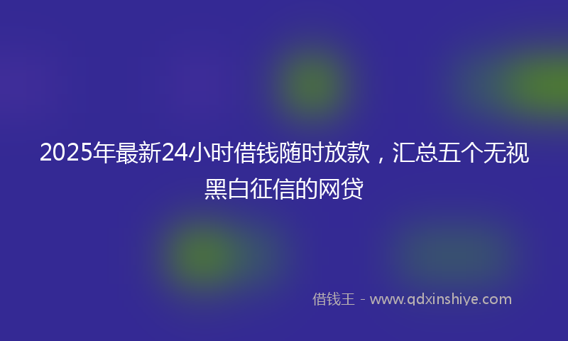 2025年最新24小时借钱随时放款，汇总五个无视黑白征信的网贷