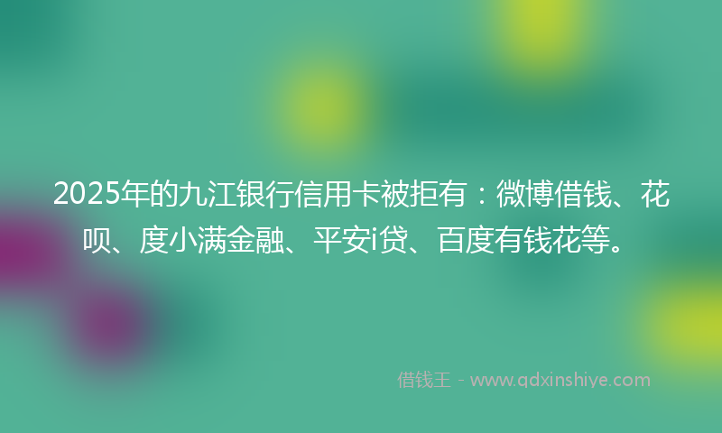 2025年的九江银行信用卡被拒有：微博借钱、花呗、度小满金融、平安i贷、百度有钱花等。