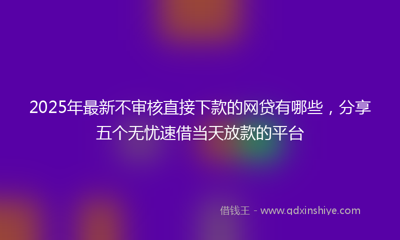 2025年最新不审核直接下款的网贷有哪些，分享五个无忧速借当天放款的平台