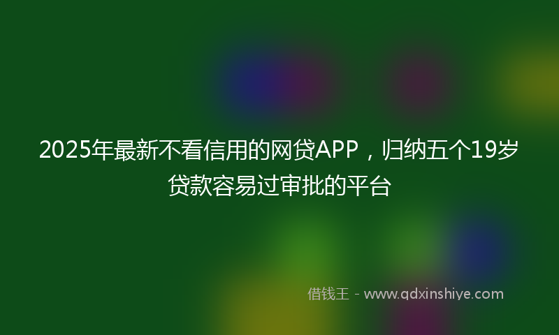 2025年最新不看信用的网贷APP，归纳五个19岁贷款容易过审批的平台