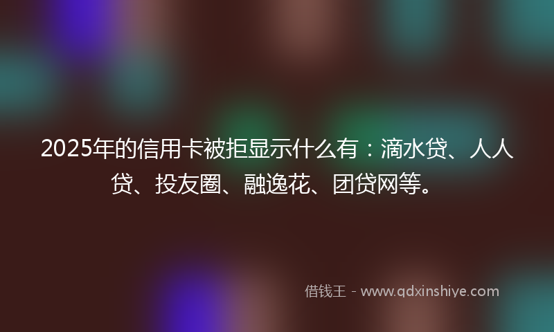 2025年的信用卡被拒显示什么有：滴水贷、人人贷、投友圈、融逸花、团贷网等。