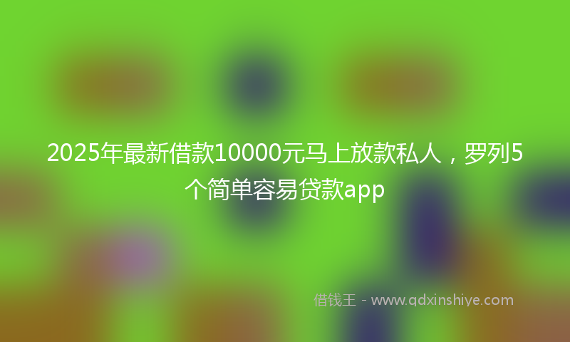 2025年最新借款10000元马上放款私人，罗列5个简单容易贷款app