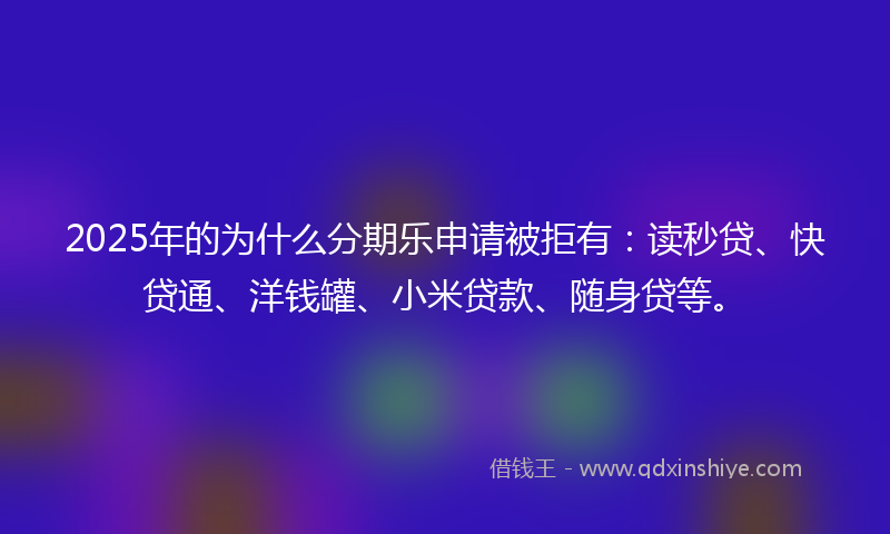 2025年的为什么分期乐申请被拒有：读秒贷、快贷通、洋钱罐、小米贷款、随身贷等。