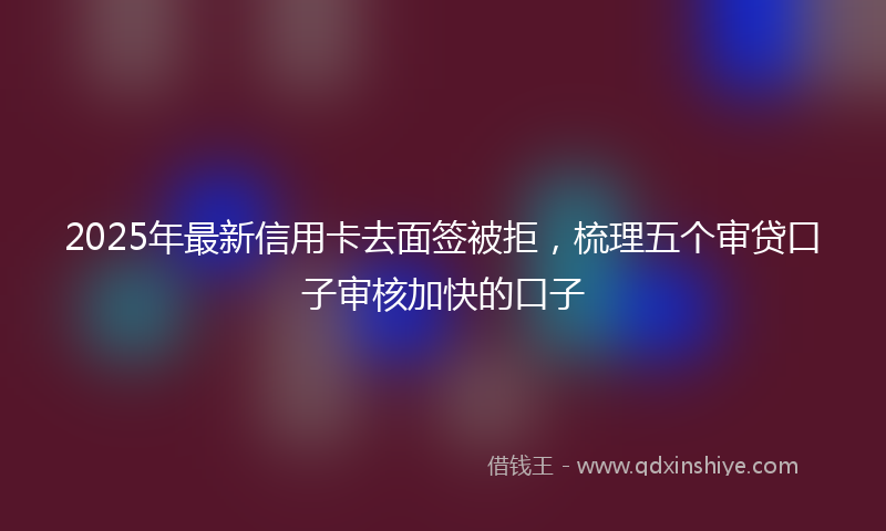 2025年最新信用卡去面签被拒，梳理五个审贷口子审核加快的口子