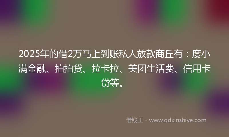 2025年的借2万马上到账私人放款商丘有：度小满金融、拍拍贷、拉卡拉、美团生活费、信用卡贷等。