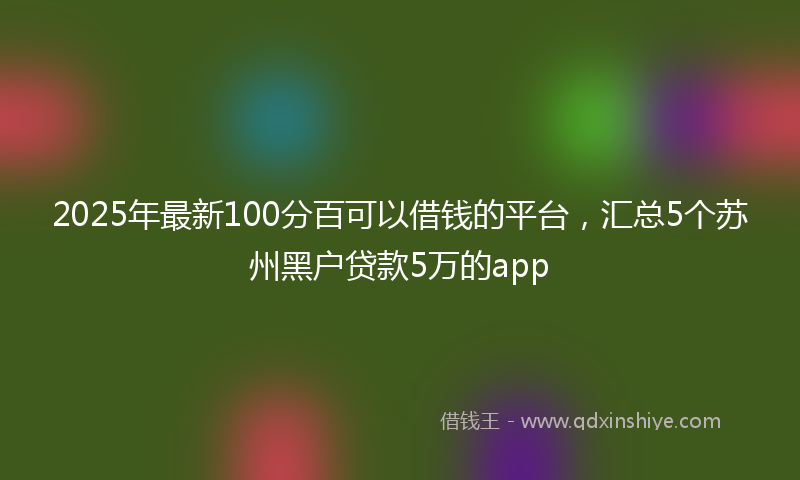 2025年最新100分百可以借钱的平台，汇总5个苏州黑户贷款5万的app