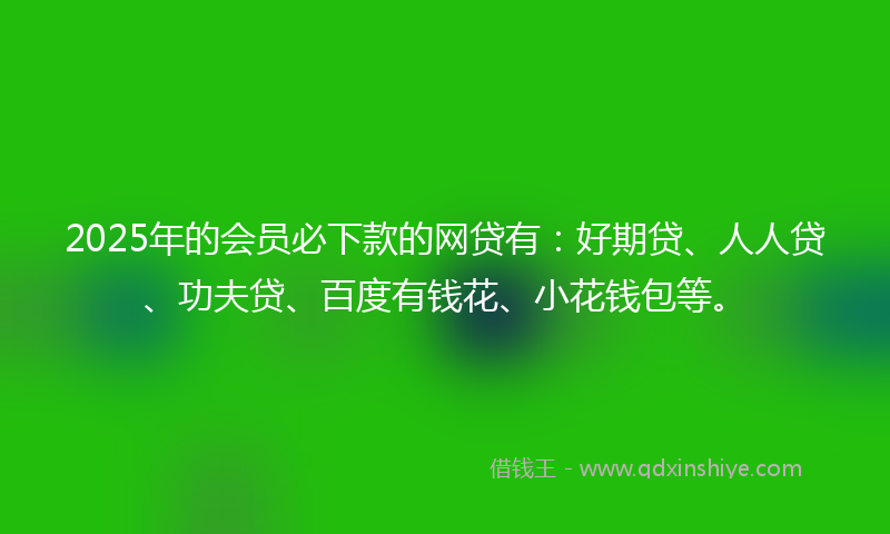 2025年的会员必下款的网贷有：好期贷、人人贷、功夫贷、百度有钱花、小花钱包等。