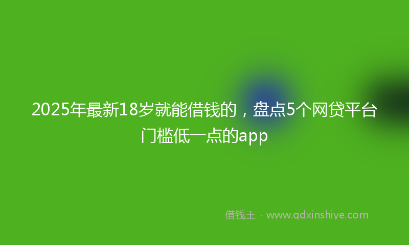 2025年最新18岁就能借钱的，盘点5个网贷平台门槛低一点的app