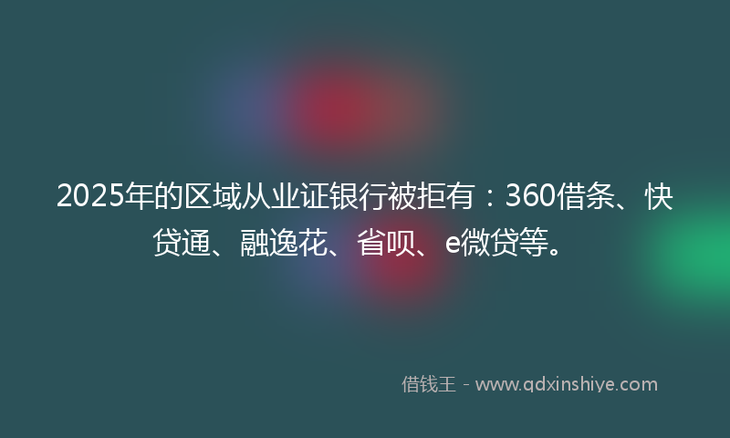 2025年的区域从业证银行被拒有：360借条、快贷通、融逸花、省呗、e微贷等。