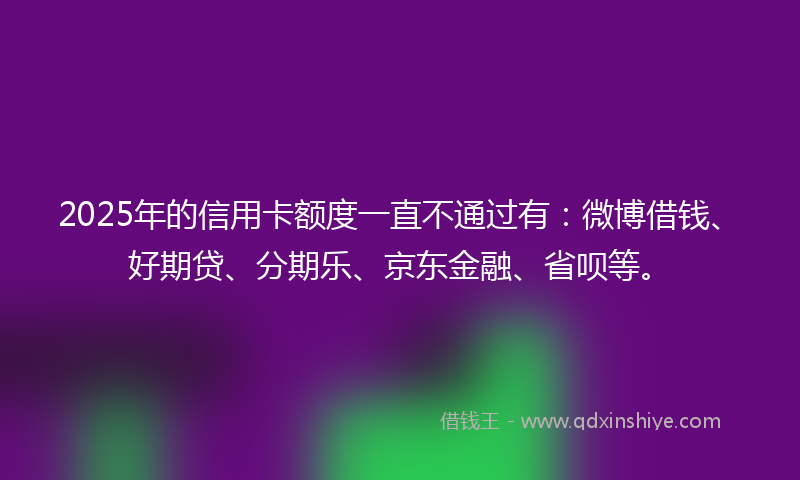 2025年的信用卡额度一直不通过有：微博借钱、好期贷、分期乐、京东金融、省呗等。