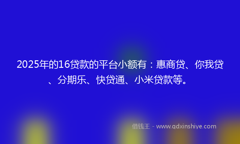 2025年的16贷款的平台小额有：惠商贷、你我贷、分期乐、快贷通、小米贷款等。