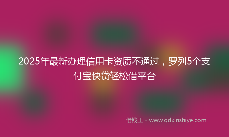 2025年最新办理信用卡资质不通过，罗列5个支付宝快贷轻松借平台
