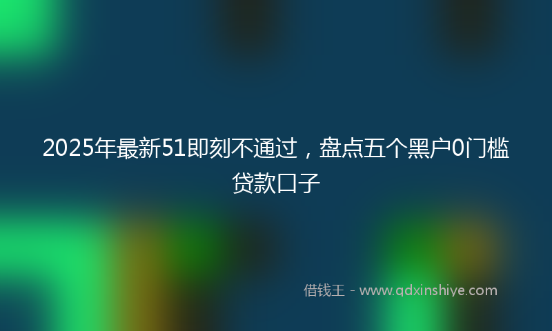 2025年最新51即刻不通过，盘点五个黑户0门槛贷款口子