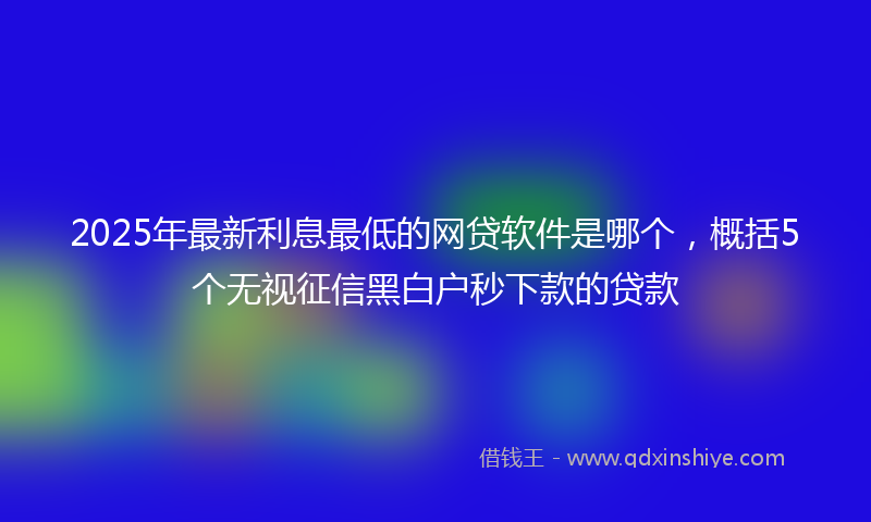 2025年最新利息最低的网贷软件是哪个，概括5个无视征信黑白户秒下款的贷款