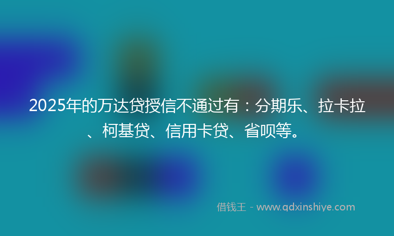 2025年的万达贷授信不通过有：分期乐、拉卡拉、柯基贷、信用卡贷、省呗等。