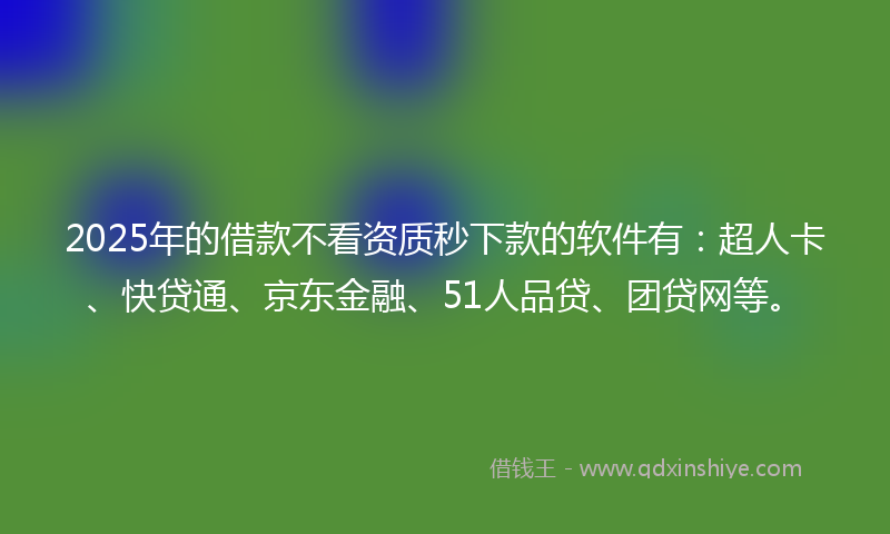 2025年的借款不看资质秒下款的软件有：超人卡、快贷通、京东金融、51人品贷、团贷网等。